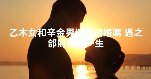 乙木女和辛金男適郃結婚嗎 遇之郃財富貴一生